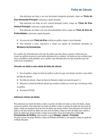 Folha de Cálculo
Folha de Cálculo |pág. 194
• Para adicionar um título a um eixo horizontal (categoria) principal, clique em Título do
Eixo Horizontal Principal e selecione a opção desejada.
• Para adicionar um título ao eixo vertical principal (valor), clique em Título do Eixo
Vertical Principal e selecione a opção desejada.
• Para adicionar um título a um eixo de profundidade (série), clique em Título do Eixo de
Profundidade e selecione a opção desejada.
4. Na caixa de texto Título do Eixo exibida no gráfico, digite o texto desejado.
5. Para formatar o texto, selecione-o e clique nas opções de formatação desejadas na
Minibarra de ferramentas.
Se o gráfico for alternado para outro tipo de gráfico que não oferece suporte a títulos de eixo
(como um gráfico de pizza), esses títulos deixarão de ser exibidos. Os títulos de eixo exibidos para
eixos secundários serão perdidos caso o gráfico seja alternado para um tipo de gráfico que não
exibe eixos secundários.
Vincular um título a uma célula da folha de cálculo
1. Em um gráfico, clique no título de gráfico ou de eixo que você deseja vincular a uma célula
da folha de cálculo.
2. Na folha de cálculo, clique na barra de fórmula e digite um sinal de igual (=).
3. Selecione a célula da folha de cálculo que contém os dados ou o texto que você deseja exibir
no gráfico.
4. Pressione ENTER.
Adicionar rótulos de dados
Para adicionar um rótulo de dados a todos os pontos de dados de todas as séries de dados, clique
na área do gráfico. Para adicionar um rótulo de dados a todos os pontos de dados de uma série de
dados, clique em qualquer local da série de dados que deseja rotular. Para adicionar um rótulo de
dados a um único ponto de dados em uma série de dados, clique na série de dados que contém o
ponto de dados que deseja rotular e clique nesse ponto. Esses procedimentos exibem as
Ferramentas de Gráfico, adicionando as guias Design, Layout e Formatar.
Na guia Layout, no grupo Rótulos, clique em Rótulos de Dados e, em seguida, clique na opção de
exibição desejada.
 