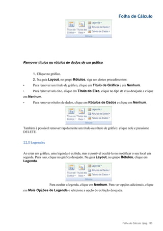 Folha de Cálculo
Folha de Cálculo |pág. 195
Remover títulos ou rótulos de dados de um gráfico
1. Clique no gráfico.
2. Na guia Layout, no grupo Rótulos, siga um destes procedimentos:
• Para remover um título de gráfico, clique em Título de Gráfico e em Nenhum.
• Para remover um eixo, clique em Título do Eixo, clique no tipo de eixo desejado e clique
em Nenhum.
• Para remover rótulos de dados, clique em Rótulos de Dados e clique em Nenhum.
Também é possível remover rapidamente um título ou rótulo de gráfico: clique nele e pressione
DELETE.
22.5 Legendas
Ao criar um gráfico, uma legenda é exibida, mas é possível ocultá-la ou modificar o seu local em
seguida. Para isso, clique no gráfico desejado. Na guia Layout, no grupo Rótulos, clique em
Legenda.
Para ocultar a legenda, clique em Nenhum. Para ver opções adicionais, clique
em Mais Opções de Legenda e selecione a opção de exibição desejada.
 