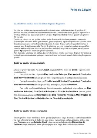 Folha de Cálculo
Folha de Cálculo |pág. 196
22.6 Exibir ou ocultar eixos ou linhas de grade do gráfico
Ao criar um gráfico, os eixos principais são exibidos para a maioria dos tipos de gráficos. É
possível ativá-los ou desativá-los conforme necessário. Ao adicionar eixos, pode-se especificar o
nível de detalhes que eles devem exibir. Um eixo de profundidade é exibido quando um gráfico
3D é criado.
Quando os valores em um gráfico variam muito de uma série de dados para outra ou quando
existem tipos mistos de dados (por exemplo, preço e volume), é possível plotar uma ou mais séries
de dados em um eixo vertical secundário (valor). A escala do eixo vertical secundário reflete o
valor da série de dados associada. Depois de adicionar um eixo vertical secundário a um gráfico,
também pode-se adicionar um eixo horizontal secundário (categoria), o que pode ser útil em um
gráfico xy (dispersão) ou em um gráfico de bolhas.
Para facilitar a leitura de um gráfico, é possível exibir ou ocultar suas linhas de grade horizontais e
verticais que se estendem de quaisquer eixos verticais e horizontais através da área de plotagem do
gráfico.
Exibir ou ocultar eixos principais
Clique no gráfico desejado. Na guia Layout, no grupo Eixos, clique em Eixos e siga um destes
procedimentos:
• Para exibir um eixo, clique em Eixo Horizontal Principal, Eixo Vertical Principal ou
Eixo de Profundidade (em um gráfico 3D) e clique na opção de exibição de eixo desejada.
• Para ocultar um eixo, clique em Eixo Horizontal Principal, Eixo Vertical Principal ou
Eixo de Profundidade (em um gráfico 3D). Em seguida, clique em Nenhum.
• Para exibir opções detalhadas de dimensionamento e exibição de eixos, clique em Eixo
Horizontal Principal, Eixo Vertical Principal ou Eixo de Profundidade (em um gráfico
3D). Em seguida, clique em Mais Opções de Eixo Horizontal Principal, Mais Opções de
Eixo Vertical Principal ou Mais Opções de Eixo de Profundidade.
Exibir ou ocultar eixos secundários
Em um gráfico, clique na série de dados que deseja plotar ao longo de um eixo vertical secundário
ou, para selecionar a série de dados em uma lista de elementos do gráfico, clique no gráfico e na
guia Formato, no grupo Seleção Atual, clique na seta ao lado da caixa Elementos do
Gráfico e clique na série de dados que deseja plotar ao longo do eixo vertical secundário.
 