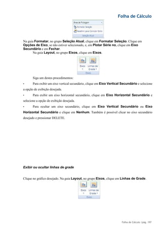 Folha de Cálculo
Folha de Cálculo |pág. 197
Na guia Formatar, no grupo Seleção Atual, clique em Formatar Seleção. Clique em
Opções de Eixo, se não estiver selecionado, e, em Plotar Série no, clique em Eixo
Secundário e em Fechar.
Na guia Layout, no grupo Eixos, clique em Eixos.
Siga um destes procedimentos:
• Para exibir um eixo vertical secundário, clique em Eixo Vertical Secundário e selecione
a opção de exibição desejada.
• Para exibir um eixo horizontal secundário, clique em Eixo Horizontal Secundário e
selecione a opção de exibição desejada.
• Para ocultar um eixo secundário, clique em Eixo Vertical Secundário ou Eixo
Horizontal Secundário e clique em Nenhum. Também é possível clicar no eixo secundário
desejado e pressionar DELETE.
Exibir ou ocultar linhas de grade
Clique no gráfico desejado. Na guia Layout, no grupo Eixos, clique em Linhas de Grade.
 