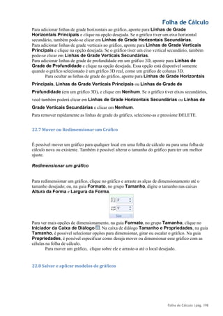 Folha de Cálculo
Folha de Cálculo |pág. 198
Para adicionar linhas de grade horizontais ao gráfico, aponte para Linhas de Grade
Horizontais Principais e clique na opção desejada. Se o gráfico tiver um eixo horizontal
secundário, também pode-se clicar em Linhas de Grade Horizontais Secundárias.
Para adicionar linhas de grade verticais ao gráfico, aponte para Linhas de Grade Verticais
Principais e clique na opção desejada. Se o gráfico tiver um eixo vertical secundário, também
pode-se clicar em Linhas de Grade Verticais Secundárias.
Para adicionar linhas de grade de profundidade em um gráfico 3D, aponte para Linhas de
Grade de Profundidade e clique na opção desejada. Essa opção está disponível somente
quando o gráfico selecionado é um gráfico 3D real, como um gráfico de colunas 3D.
Para ocultar as linhas de grade do gráfico, aponte para Linhas de Grade Horizontais
Principais, Linhas de Grade Verticais Principais ou Linhas de Grade de
Profundidade (em um gráfico 3D), e clique em Nenhum. Se o gráfico tiver eixos secundários,
você também poderá clicar em Linhas de Grade Horizontais Secundárias ou Linhas de
Grade Verticais Secundárias e clicar em Nenhum.
Para remover rapidamente as linhas de grade do gráfico, selecione-as e pressione DELETE.
22.7 Mover ou Redimensionar um Gráfico
É possível mover um gráfico para qualquer local em uma folha de cálculo ou para uma folha de
cálculo nova ou existente. Também é possível alterar o tamanho do gráfico para ter um melhor
ajuste.
Redimensionar um gráfico
Para redimensionar um gráfico, clique no gráfico e arraste as alças de dimensionamento até o
tamanho desejado; ou, na guia Formato, no grupo Tamanho, digite o tamanho nas caixas
Altura da Forma e Largura da Forma.
Para ver mais opções de dimensionamento, na guia Formato, no grupo Tamanho, clique no
Iniciador da Caixa de Diálogo . Na caixa de diálogo Tamanho e Propriedades, na guia
Tamanho, é possível selecionar opções para dimensionar, girar ou escalar o gráfico. Na guia
Propriedades, é possível especificar como deseja mover ou dimensionar esse gráfico com as
células na folha de cálculo.
Para mover um gráfico, clique sobre ele e arraste-o até o local desejado.
22.8 Salvar e aplicar modelos de gráficos
 