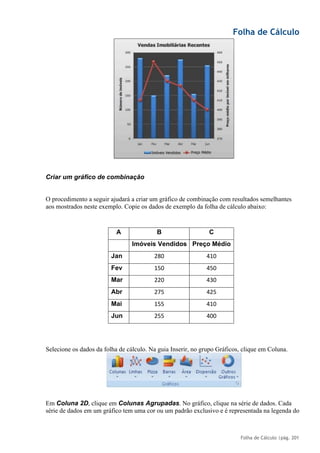 Folha de Cálculo
Folha de Cálculo |pág. 201
Criar um gráfico de combinação
O procedimento a seguir ajudará a criar um gráfico de combinação com resultados semelhantes
aos mostrados neste exemplo. Copie os dados de exemplo da folha de cálculo abaixo:
A B C
Imóveis Vendidos Preço Médio
Jan 280 410
Fev 150 450
Mar 220 430
Abr 275 425
Mai 155 410
Jun 255 400
Selecione os dados da folha de cálculo. Na guia Inserir, no grupo Gráficos, clique em Coluna.
Em Coluna 2D, clique em Colunas Agrupadas. No gráfico, clique na série de dados. Cada
série de dados em um gráfico tem uma cor ou um padrão exclusivo e é representada na legenda do
 