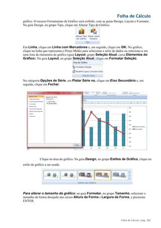 Folha de Cálculo
Folha de Cálculo |pág. 202
gráfico. O recurso Ferramentas de Gráfico será exibido, com as guias Design, Layout e Formatar.
Na guia Design, no grupo Tipo, clique em Alterar Tipo de Gráfico.
Em Linha, clique em Linha com Marcadores e, em seguida, clique em OK. No gráfico,
clique na linha que representa o Preço Médio para selecionar a série de dados ou selecione-a em
uma lista de elementos de gráfico (guia Layout, grupo Seleção Atual, caixa Elementos do
Gráfico). Na guia Layout, no grupo Seleção Atual, clique em Formatar Seleção.
Na categoria Opções de Série, em Plotar Série no, clique em Eixo Secundário e, em
seguida, clique em Fechar.
Clique na área do gráfico. Na guia Design, no grupo Estilos de Gráfico, clique no
estilo de gráfico a ser usado.
Para alterar o tamanho do gráfico: na guia Formatar, no grupo Tamanho, selecione o
tamanho da forma desejado nas caixas Altura da Forma e Largura da Forma, e pressione
ENTER.
 