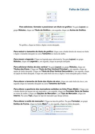 Folha de Cálculo
Folha de Cálculo |pág. 203
Para adicionar, formatar e posicionar um título no gráfico: Na guia Layout, no
grupo Rótulos, clique em Título do Gráfico e, em seguida, clique em Acima do Gráfico.
No gráfico, clique no título e digite o texto desejado.
Para reduzir o tamanho do título do gráfico: clique com o botão direito do mouse no título
e digite o tamanho desejado na caixa Tamanho no menu de atalho.
Para mover a legenda: Clique na legenda para selecioná-la. Na guia Layout, no grupo
Rótulos, clique em Legenda e, em seguida, clique na posição desejada.
Para adicionar títulos de eixo vertical: Na guia Layout, no grupo Rótulos, clique em
Títulos dos Eixos. Clique em Título do Eixo Vertical Principal e, em seguida, clique na
opção de título desejada. Clique em Título do Eixo Vertical Secundário e, em seguida, clique
na opção de título desejada. Clique em cada título de eixo e digite o texto desejado para o título.
Para alterar o tamanho da fonte dos títulos de eixo: clique em cada título de eixo e, em
seguida clique no tamanho desejado na caixa Tamanho da Fonte.
Para alterar a aparência dos marcadores exibidos na linha Preço Médio: Clique com
o botão direito do mouse em um marcador e, em seguida, clique em Formatar Série de Dados
no menu de atalho. Clique em Opções de Marcador e, em Tipo de Marcador, clique em
Interno. Na caixa Tipo, clique no tipo de marcador que deseja utilizar.
Para alterar o estilo do marcador: Clique na área do gráfico. Na guia Formatar, no grupo
Estilos de Forma, clique no botão Mais e, em seguida, clique no efeito desejado.
 