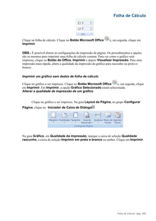 Folha de Cálculo
Folha de Cálculo |pág. 205
Clique na folha de cálculo. Clique no Botão Microsoft Office e, em seguida, clique em
Imprimir.
OBS.: É possível alterar as configurações de impressão de página. Os procedimentos e opções
são os mesmos para imprimir uma folha de cálculo comum. Para ver como o gráfico será
impresso, clique no Botão do Office, Imprimir e depois Visualizar Impressão. Para uma
impressão mais rápida, altere a qualidade da impressão do gráfico para rascunho ou preto-e-
branco.
Imprimir um gráfico sem dados de folha de cálculo
Clique no gráfico a ser impresso. Clique no Botão Microsoft Office e, em seguida, clique
em Imprimir. Em Imprimir, a opção Gráfico Selecionado estará selecionada.
Alterar a qualidade de impressão de um gráfico
Clique no gráfico a ser impresso. Na guia Layout da Página, no grupo Configurar
Na guia Gráfico, em Qualidade da impressão, marque a caixa de seleção Qualidade
rascunho, a caixa de seleção Imprimir em preto e branco ou ambas. Clique em Imprimir.
Página, clique no Iniciador de Caixa de Diálogo
 