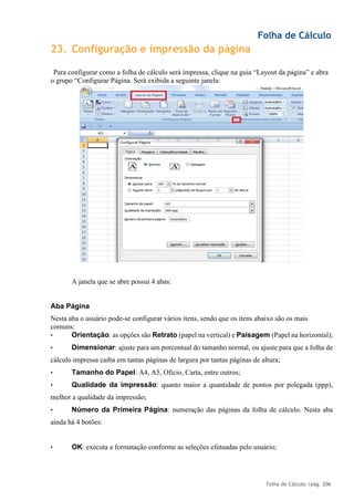 Folha de Cálculo
Folha de Cálculo |pág. 206
23. Configuração e impressão da página
Para configurar como a folha de cálculo será impressa, clique na guia “Layout da página” e abra
o grupo “Configurar Página. Será exibida a seguinte janela:
A janela que se abre possui 4 abas:
Aba Página
Nesta aba o usuário pode-se configurar vários itens, sendo que os itens abaixo são os mais
comuns:
• Orientação: as opções são Retrato (papel na vertical) e Paisagem (Papel na horizontal);
• Dimensionar: ajuste para um porcentual do tamanho normal, ou ajuste para que a folha de
cálculo impressa caiba em tantas páginas de largura por tantas páginas de altura;
• Tamanho do Papel: A4, A5, Ofício, Carta, entre outros;
• Qualidade da impressão: quanto maior a quantidade de pontos por polegada (ppp),
melhor a qualidade da impressão;
• Número da Primeira Página: numeração das páginas da folha de cálculo. Nesta aba
ainda há 4 botões:
• OK: executa a formatação conforme as seleções efetuadas pelo usuário;
 