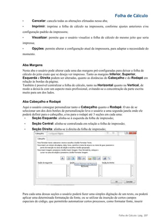Folha de Cálculo
Folha de Cálculo |pág. 207
• Cancelar: cancela todas as alterações efetuadas nessa aba;
• Imprimir: imprime a folha de cálculo na impressora, conforme ajustes anteriores e/ou
configuração padrão da impressora;
• Visualizar: permite que o usuário visualize a folha de cálculo do mesmo jeito que seria
impressa;
• Opções: permite alterar a configuração atual da impressora, para adaptar a necessidade do
momento.
Aba Margens
Nesta aba o usuário pode alterar cada uma das margens pré-configuradas para deixar a folha de
cálculo do jeito exato que se deseja ver impresso. Tanto as margens Inferior, Superior,
Esquerda e Direita podem ser alteradas, quanto as distâncias do Cabeçalho e do Rodapé em
relação às bordas da página;
Também é possível centralizar a folha de cálculo, tanto na Horizontal quanto na Vertical, de
modo a deixá-la com um aspecto mais profissional, evitando-se a concentração da parte escrita
muito para um dos lados.
Aba Cabeçalho e Rodapé
Aqui o usuário consegue personalizar tanto o Cabeçalho quanto o Rodapé. O ato de se
selecionar um dos dois botões de personalização leva o usuário a uma segunda janela onde ele
poderá definir para o cabeçalho, e/ou para o rodapé até 3 seções em cada uma:
• Seção Esquerda: alinha-se à esquerda da folha de impressão;
• Seção Central: alinha-se centralizada em relação a folha de impressão;
• Seção Direita: alinha-se à direita da folha de impressão;
Para cada uma dessas seções o usuário poderá fazer uma simples digitação de um texto, ou poderá
aplicar uma determinada formatação da fonte, ou se utilizar da inserção de certos campos
especiais de código, que permitirão automatizar certos processos, como formatar fonte, inserir
 