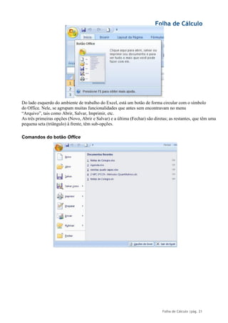 Folha de Cálculo
Folha de Cálculo |pág. 21
Do lado esquerdo do ambiente de trabalho do Excel, está um botão de forma circular com o símbolo
do Office. Nele, se agrupam muitas funcionalidades que antes sem encontravam no menu
“Arquivo”, tais como Abrir, Salvar, Imprimir, etc.
As três primeiras opções (Novo, Abrir e Salvar) e a última (Fechar) são diretas; as restantes, que têm uma
pequena seta (triângulo) à frente, têm sub-opções.
Comandos do botão Office
 