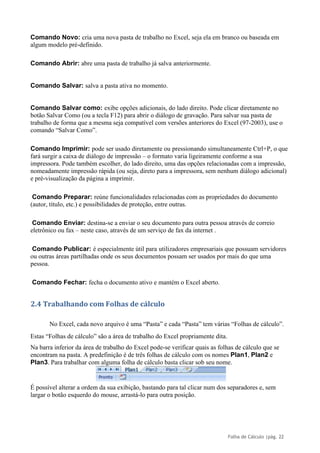 Folha de Cálculo |pág. 22
Comando Novo: cria uma nova pasta de trabalho no Excel, seja ela em branco ou baseada em
algum modelo pré-definido.
Comando Abrir: abre uma pasta de trabalho já salva anteriormente.
Comando Salvar: salva a pasta ativa no momento.
Comando Salvar como: exibe opções adicionais, do lado direito. Pode clicar diretamente no
botão Salvar Como (ou a tecla F12) para abrir o diálogo de gravação. Para salvar sua pasta de
trabalho de forma que a mesma seja compatível com versões anteriores do Excel (97-2003), use o
comando “Salvar Como”.
Comando Imprimir: pode ser usado diretamente ou pressionando simultaneamente Ctrl+P, o que
fará surgir a caixa de diálogo de impressão – o formato varia ligeiramente conforme a sua
impressora. Pode também escolher, do lado direito, uma das opções relacionadas com a impressão,
nomeadamente impressão rápida (ou seja, direto para a impressora, sem nenhum diálogo adicional)
e pré-visualização da página a imprimir.
Comando Preparar: reúne funcionalidades relacionadas com as propriedades do documento
(autor, título, etc.) e possibilidades de proteção, entre outras.
Comando Enviar: destina-se a enviar o seu documento para outra pessoa através de correio
eletrônico ou fax – neste caso, através de um serviço de fax da internet .
Comando Publicar: é especialmente útil para utilizadores empresariais que possuam servidores
ou outras áreas partilhadas onde os seus documentos possam ser usados por mais do que uma
pessoa.
Comando Fechar: fecha o documento ativo e mantém o Excel aberto.
2.4 Trabalhando com Folhas de cálculo
No Excel, cada novo arquivo é uma “Pasta” e cada “Pasta” tem várias “Folhas de cálculo”.
Estas “Folhas de cálculo” são a área de trabalho do Excel propriamente dita.
Na barra inferior da área de trabalho do Excel pode-se verificar quais as folhas de cálculo que se
encontram na pasta. A predefinição é de três folhas de cálculo com os nomes Plan1, Plan2 e
Plan3. Para trabalhar com alguma folha de cálculo basta clicar sob seu nome.
É possível alterar a ordem da sua exibição, bastando para tal clicar num dos separadores e, sem
largar o botão esquerdo do mouse, arrastá-lo para outra posição.
 