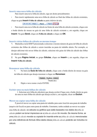 Folha de Cálculo |pág. 23
Inserir uma nova folha de cálculo
Para inserir uma nova folha de cálculo, siga um destes procedimentos:
• Para inserir rapidamente uma nova folha de cálculo ao final das folhas de cálculo existentes,
clique na guia Inserir Folha de cálculo na parte inferior da tela.
• Para inserir uma nova folha de cálculo na frente de uma folha de cálculo existente, clique com
o botão direito do mouse na guia de uma folha de cálculo existente e, em seguida, clique em
Inserir. Na guia Geral, clique em Folha de cálculo e clique em OK.
Inserir várias folhas de cálculo ao mesmo tempo
1. Mantenha a tecla SHIFT pressionada e selecione o mesmo número de guias de folha de cálculo
existentes das folhas de cálculo a serem inseridas na pasta de trabalho aberta. Por exemplo, se
desejar adicionar três novas folhas de cálculo, selecione três guias de folha de cálculo das folhas
de cálculo existentes.
2. Na guia Página Inicial, no grupo Células, clique em Inserir e, em seguida, clique em
Inserir Folha de cálculo.
Renomear uma folha de cálculo
1. Na barra da Guia de folha de cálculo, clique com o botão direito do mouse na guia
da folha de cálculo que deseja renomear e clique em Renomear.
2. Digite o novo nome e tecle ENTER.
Excluir uma ou mais folhas de cálculo
1. Selecione a(s) folha de cálculo(s) que deseja excluir.Clique com o botão direito na guia
de uma ou mais folhas de cálculo que deseja excluir e, em seguida, clicar em Excluir.
Mover ou copiar uma folha de cálculo
É possível mover ou copiar uma pasta de trabalho para outro local de uma pasta de trabalho
(arquivo do Excel) ou para outra pasta de trabalho. Entretanto, tenha cuidado ao mover ou copiar
uma folha de cálculo: os cálculos ou gráficos que estão baseados nos dados da folha de
cálculo podem se tornar imprecisos se a folha de cálculo for movida. Da mesma forma, se
uma folha de cálculo movida ou copiada for inserida entre as folhas de cálculo mencionadas
por uma referência de fórmula 3Dos dados dessa folha de cálculo poderão ser incluídos no
cálculo.
 