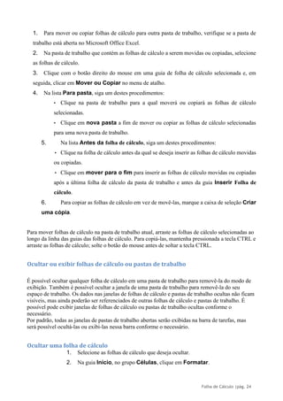 Folha de Cálculo |pág. 24
1. Para mover ou copiar folhas de cálculo para outra pasta de trabalho, verifique se a pasta de
trabalho está aberta no Microsoft Office Excel.
2. Na pasta de trabalho que contém as folhas de cálculo a serem movidas ou copiadas, selecione
as folhas de cálculo.
3. Clique com o botão direito do mouse em uma guia de folha de cálculo selecionada e, em
seguida, clicar em Mover ou Copiar no menu de atalho.
4. Na lista Para pasta, siga um destes procedimentos:
• Clique na pasta de trabalho para a qual moverá ou copiará as folhas de cálculo
selecionadas.
• Clique em nova pasta a fim de mover ou copiar as folhas de cálculo selecionadas
para uma nova pasta de trabalho.
5. Na lista Antes da folha de cálculo, siga um destes procedimentos:
• Clique na folha de cálculo antes da qual se deseja inserir as folhas de cálculo movidas
ou copiadas.
• Clique em mover para o fim para inserir as folhas de cálculo movidas ou copiadas
após a última folha de cálculo da pasta de trabalho e antes da guia Inserir Folha de
cálculo.
6. Para copiar as folhas de cálculo em vez de movê-las, marque a caixa de seleção Criar
uma cópia.
Para mover folhas de cálculo na pasta de trabalho atual, arraste as folhas de cálculo selecionadas ao
longo da linha das guias das folhas de cálculo. Para copiá-las, mantenha pressionada a tecla CTRL e
arraste as folhas de cálculo; solte o botão do mouse antes de soltar a tecla CTRL.
Ocultar ou exibir folhas de cálculo ou pastas de trabalho
É possível ocultar qualquer folha de cálculo em uma pasta de trabalho para removê-la do modo de
exibição. Também é possível ocultar a janela de uma pasta de trabalho para removê-la do seu
espaço de trabalho. Os dados nas janelas de folhas de cálculo e pastas de trabalho ocultas não ficam
visíveis, mas ainda poderão ser referenciados de outras folhas de cálculo e pastas de trabalho. É
possível pode exibir janelas de folhas de cálculo ou pastas de trabalho ocultas conforme o
necessário.
Por padrão, todas as janelas de pastas de trabalho abertas serão exibidas na barra de tarefas, mas
será possível ocultá-las ou exibi-las nessa barra conforme o necessário.
Ocultar uma folha de cálculo
1. Selecione as folhas de cálculo que deseja ocultar.
2. Na guia Início, no grupo Células, clique em Formatar.
 