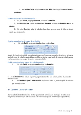 Folha de Cálculo |pág. 25
3. Em Visibilidade, clique em Ocultar e Reexibir e clique em Ocultar Folha
de cálculo.
Exibir uma folha de cálculo oculta
1. Na guia Início, no grupo Células, clique em Formatar.
2. Em Visibilidade, clique em Ocultar e Reexibir e clique em Reexibir Folha de
cálculo.
3. Na caixa Reexibir folha de cálculo, clique duas vezes no nome da folha de cálculo
oculta que deseja exibir.
Ocultar uma janela de pasta de trabalho
Na guia Exibir, no grupo Janela, clique em Ocultar.
Ao sair do Excel, será exibida uma solicitação para confirmar se as alterações deverão ser salvas na
janela de pasta de trabalho oculta. Clique em Sim se desejar que a janela da pasta de trabalho esteja
oculta na próxima vez em que for abrir a pasta de trabalho.
Exibir uma janela de pasta de trabalho oculta
1. Na guia Exibir, no grupo Janela, clique em Reexibir.
Se a opção Reexibir não estiver disponível, a pasta de trabalho não conterá janelas de pastas de
trabalho ocultas.
2. Em Reexibir pasta de trabalho, clique duas vezes na janela de pasta de trabalho
que se deseja exibir
2.5 Colunas, Linhas e Células
A área de trabalho do Excel é uma “folha” quadriculada formada pela interseção de linhas com
designações numéricas (do lado esquerdo) e de colunas designadas por letras (no topo da folha).
 