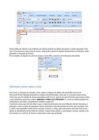 Folha de Cálculo |pág. 26
Numa folha de cálculo com milhares de células poderá ser difícil encontrar a célula desejada. Para
isso o Excel possui uma caixa de nome, onde pode é possível digitar diretamente a célula para onde
pretende ir (seguido de Enter).
Por exemplo, ao digitar na caixa de nome o valor B$, o cursor é movido para esta célula.
Selecionar, cortar, copiar e colar
No Excel, as funções de seleção, corte, cópia e colagem de dados são parecidas com as do
Microsoft Word. Quando pretende-se copiar um determinado valor que se encontra numa célula,
valor esse que foi obtido de forma automática pelo Excel, através de uma fórmula, precisamos saber
o que realmente queremos copiar: apenas o valor ou a fórmula? E, como as células podem ter
comentários anexados, pretendemos também copiá-los?
A primeira coisa que tem de saber é que a cópia de elementos de uma folha de cálculo funciona, à
princípio, como a cópia de quaisquer outros elementos num documento de texto, por exemplo. Isto
é, tudo o que aprendeu sobre clicar, arrastar o mouse e soltar, para selecionar uma área num texto,
aplica-se igualmente numa folha de cálculo: clique numa célula e, sem largar o mouse, arraste-o na
horizontal e na vertical, de forma a selecionar a área que pretende.
 