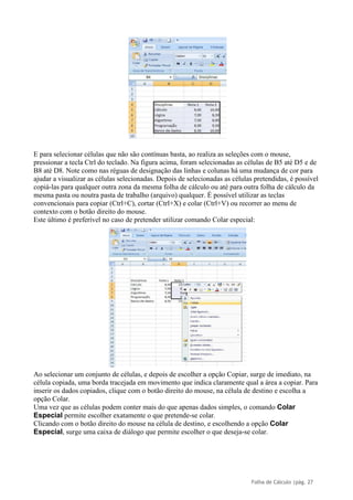 Folha de Cálculo |pág. 27
E para selecionar células que não são contínuas basta, ao realiza as seleções com o mouse,
pressionar a tecla Ctrl do teclado. Na figura acima, foram selecionadas as células de B5 até D5 e de
B8 até D8. Note como nas réguas de designação das linhas e colunas há uma mudança de cor para
ajudar a visualizar as células selecionadas. Depois de selecionadas as células pretendidas, é possível
copiá-las para qualquer outra zona da mesma folha de cálculo ou até para outra folha de cálculo da
mesma pasta ou noutra pasta de trabalho (arquivo) qualquer. É possível utilizar as teclas
convencionais para copiar (Ctrl+C), cortar (Ctrl+X) e colar (Ctrl+V) ou recorrer ao menu de
contexto com o botão direito do mouse.
Este último é preferível no caso de pretender utilizar comando Colar especial:
Ao selecionar um conjunto de células, e depois de escolher a opção Copiar, surge de imediato, na
célula copiada, uma borda tracejada em movimento que indica claramente qual a área a copiar. Para
inserir os dados copiados, clique com o botão direito do mouse, na célula de destino e escolha a
opção Colar.
Uma vez que as células podem conter mais do que apenas dados simples, o comando Colar
Especial permite escolher exatamente o que pretende-se colar.
Clicando com o botão direito do mouse na célula de destino, e escolhendo a opção Colar
Especial, surge uma caixa de diálogo que permite escolher o que deseja-se colar.
 
