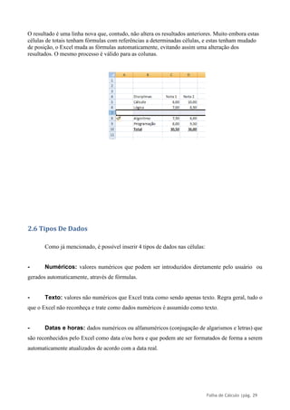 Folha de Cálculo |pág. 29
O resultado é uma linha nova que, contudo, não altera os resultados anteriores. Muito embora estas
células de totais tenham fórmulas com referências a determinadas células, e estas tenham mudado
de posição, o Excel muda as fórmulas automaticamente, evitando assim uma alteração dos
resultados. O mesmo processo é válido para as colunas.
2.6 Tipos De Dados
Como já mencionado, é possível inserir 4 tipos de dados nas células:
- Numéricos: valores numéricos que podem ser introduzidos diretamente pelo usuário ou
gerados automaticamente, através de fórmulas.
- Texto: valores não numéricos que Excel trata como sendo apenas texto. Regra geral, tudo o
que o Excel não reconheça e trate como dados numéricos é assumido como texto.
- Datas e horas: dados numéricos ou alfanuméricos (conjugação de algarismos e letras) que
são reconhecidos pelo Excel como data e/ou hora e que podem ate ser formatados de forma a serem
automaticamente atualizados de acordo com a data real.
 