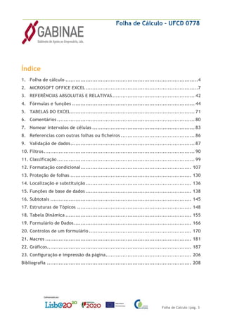 Folha de Cálculo – UFCD 0778
Folha de Cálculo |pág. 3
Índice
1. Folha de cálculo ...............................................................................4
2. MICROSOFT OFFICE EXCEL...................................................................7
3. REFERÊNCIAS ABSOLUTAS E RELATIVAS................................................. 42
4. Fórmulas e funções ......................................................................... 44
5. TABELAS DO EXCEL.......................................................................... 71
6. Comentários .................................................................................. 80
7. Nomear intervalos de células ............................................................. 83
8. Referencias com outras folhas ou ficheiros ............................................ 86
9. Validação de dados.......................................................................... 87
10. Filtros.......................................................................................... 90
11. Classificação.................................................................................. 99
12. Formatação condicional.................................................................. 107
13. Proteção de folhas ........................................................................ 130
14. Localização e substituição............................................................... 136
15. Funções de base de dados ............................................................... 138
16. Subtotais .................................................................................... 145
17. Estruturas de Tópicos .................................................................... 148
18. Tabela Dinâmica ........................................................................... 155
19. Formulário de Dados...................................................................... 166
20. Controlos de um formulário ............................................................. 170
21. Macros ....................................................................................... 181
22. Gráficos...................................................................................... 187
23. Configuração e impressão da página................................................... 206
Bibliografia ...................................................................................... 208
 