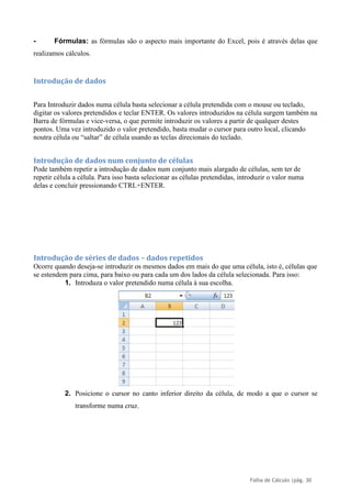 Folha de Cálculo |pág. 30
- Fórmulas: as fórmulas são o aspecto mais importante do Excel, pois é através delas que
realizamos cálculos.
Introdução de dados
Para Introduzir dados numa célula basta selecionar a célula pretendida com o mouse ou teclado,
digitar os valores pretendidos e teclar ENTER. Os valores introduzidos na célula surgem também na
Barra de fórmulas e vice-versa, o que permite introduzir os valores a partir de qualquer destes
pontos. Uma vez introduzido o valor pretendido, basta mudar o cursor para outro local, clicando
noutra célula ou “saltar” de célula usando as teclas direcionais do teclado.
Introdução de dados num conjunto de células
Pode também repetir a introdução de dados num conjunto mais alargado de células, sem ter de
repetir célula a célula. Para isso basta selecionar as células pretendidas, introduzir o valor numa
delas e concluir pressionando CTRL+ENTER.
Introdução de séries de dados – dados repetidos
Ocorre quando deseja-se introduzir os mesmos dados em mais do que uma célula, isto é, células que
se estendem para cima, para baixo ou para cada um dos lados da célula selecionada. Para isso:
1. Introduza o valor pretendido numa célula à sua escolha.
2. Posicione o cursor no canto inferior direito da célula, de modo a que o cursor se
transforme numa cruz.
 
