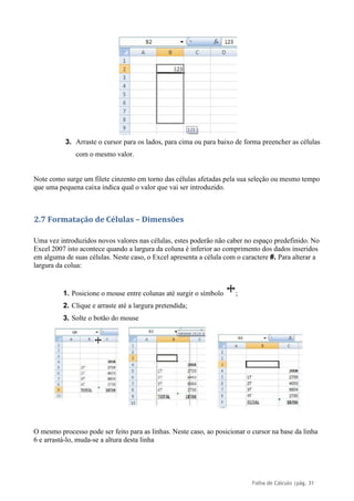 Folha de Cálculo |pág. 31
3. Arraste o cursor para os lados, para cima ou para baixo de forma preencher as células
com o mesmo valor.
Note como surge um filete cinzento em torno das células afetadas pela sua seleção ou mesmo tempo
que uma pequena caixa indica qual o valor que vai ser introduzido.
2.7 Formatação de Células – Dimensões
Uma vez introduzidos novos valores nas células, estes poderão não caber no espaço predefinido. No
Excel 2007 isto acontece quando a largura da coluna é inferior ao comprimento dos dados inseridos
em alguma de suas células. Neste caso, o Excel apresenta a célula com o caractere #. Para alterar a
largura da colua:
1. Posicione o mouse entre colunas até surgir o símbolo ;
2. Clique e arraste até a largura pretendida;
3. Solte o botão do mouse
O mesmo processo pode ser feito para as linhas. Neste caso, ao posicionar o cursor na base da linha
6 e arrastá-lo, muda-se a altura desta linha
 