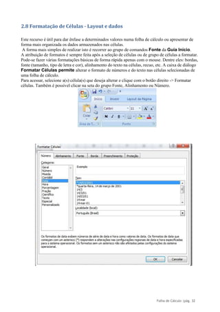 Folha de Cálculo |pág. 32
2.8 Formatação de Células - Layout e dados
Este recurso é útil para dar ênfase a determinados valores numa folha de cálculo ou apresentar de
forma mais organizada os dados armazenados nas células.
A forma mais simples de realizar isto é recorrer ao grupo de comandos Fonte da Guia Início.
A atribuição de formatos é sempre feita após a seleção de células ou de grupo de células a formatar.
Pode-se fazer várias formatações básicas de forma rápida apenas com o mouse. Dentre eles: bordas,
fonte (tamanho, tipo de letra e cor), alinhamento do texto na células, recuo, etc. A caixa de diálogo
Formatar Células permite alterar o formato de números e do texto nas células selecionadas de
uma folha de cálculo.
Para acessar, selecione a(s) célula(s) que deseja alterar e clique com o botão direito -> Formatar
células. Também é possível clicar na seta do grupo Fonte, Alinhamento ou Número.
 