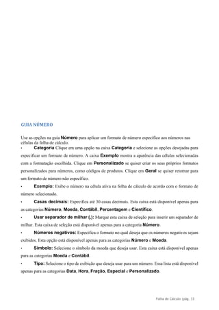 Folha de Cálculo |pág. 33
GUIA NÚMERO
Use as opções na guia Número para aplicar um formato de número específico aos números nas
células da folha de cálculo.
• Categoria Clique em uma opção na caixa Categoria e selecione as opções desejadas para
especificar um formato de número. A caixa Exemplo mostra a aparência das células selecionadas
com a formatação escolhida. Clique em Personalizado se quiser criar os seus próprios formatos
personalizados para números, como códigos de produtos. Clique em Geral se quiser retornar para
um formato de número não específico.
• Exemplo: Exibe o número na célula ativa na folha de cálculo de acordo com o formato de
número selecionado.
• Casas decimais: Especifica até 30 casas decimais. Esta caixa está disponível apenas para
as categorias Número, Moeda, Contábil, Percentagem e Científico.
• Usar separador de milhar (,): Marque esta caixa de seleção para inserir um separador de
milhar. Esta caixa de seleção está disponível apenas para a categoria Número.
• Números negativos: Especifica o formato no qual deseja que os números negativos sejam
exibidos. Esta opção está disponível apenas para as categorias Número e Moeda.
• Símbolo: Selecione o símbolo da moeda que deseja usar. Esta caixa está disponível apenas
para as categorias Moeda e Contábil.
• Tipo: Selecione o tipo de exibição que deseja usar para um número. Essa lista está disponível
apenas para as categorias Data, Hora, Fração, Especial e Personalizado.
 