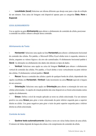 Folha de Cálculo |pág. 34
• Localidade (local) Selecione um idioma diferente que deseja usar para o tipo de exibição
de um número. Esta caixa de listagem está disponível apenas para as categorias Data, Hora e
Especial.
GUIA ALINHAMENTO
Use as opções na guia Alinhamento para alterar o alinhamento do conteúdo da célula, posicionar
o conteúdo na célula e alterar a direção desse conteúdo.
Alinhamento de Texto
• Horizontal: Selecione uma opção na lista Horizontal para alterar o alinhamento horizontal
do conteúdo das células. Por padrão, o Microsoft Office Excel alinha texto à esquerda, números à
direita, enquanto os valores lógicos e de erro são centralizados. O alinhamento horizontal padrão é
Geral. As alterações no alinhamento dos dados não alteram os tipos de dados.
• Vertical: Selecione uma opção na caixa de listagem Vertical para alterar o alinhamento
vertical do conteúdo das células. Por padrão, o Excel alinha o texto verticalmente na parte inferior
das células. O alinhamento vertical padrão é Geral.
• Recuo: Recua o conteúdo das células a partir de qualquer borda da célula, dependendo das
opções escolhidas em Horizontal e Vertical. Cada incremento na caixa Recuo equivale à largura
de um caractere.
• Orientação: Selecione uma opção em Orientação para alterar a orientação do texto nas
células selecionadas. As opções de rotação poderão não estar disponíveis se forem selecionadas outras
opções de alinhamento.
• Graus: Define o nível de rotação aplicado ao texto na célula selecionada. Use um número
positivo na caixa Graus para girar o texto selecionado da parte inferior esquerda para a superior
direita na célula. Use graus negativos para girar o texto da parte superior esquerda para a inferior
direita na célula selecionada.
Controle de texto
• Quebrar texto automaticamente: Quebra o texto em várias linhas dentro de uma célula.
O número de linhas depende da largura da coluna e do comprimento do conteúdo da célula.
 