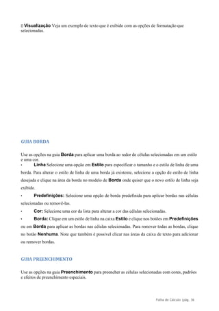 Folha de Cálculo |pág. 36
Visualização Veja um exemplo de texto que é exibido com as opções de formatação que
selecionadas.
GUIA BORDA
Use as opções na guia Borda para aplicar uma borda ao redor de células selecionadas em um estilo
e uma cor.
• Linha Selecione uma opção em Estilo para especificar o tamanho e o estilo de linha de uma
borda. Para alterar o estilo de linha de uma borda já existente, selecione a opção de estilo de linha
desejada e clique na área da borda no modelo de Borda onde quiser que o novo estilo de linha seja
exibido.
• Predefinições: Selecione uma opção de borda predefinida para aplicar bordas nas células
selecionadas ou removê-las.
• Cor: Selecione uma cor da lista para alterar a cor das células selecionadas.
• Borda: Clique em um estilo de linha na caixa Estilo e clique nos botões em Predefinições
ou em Borda para aplicar as bordas nas células selecionadas. Para remover todas as bordas, clique
no botão Nenhuma. Note que também é possível clicar nas áreas da caixa de texto para adicionar
ou remover bordas.
GUIA PREENCHIMENTO
Use as opções na guia Preenchimento para preencher as células selecionadas com cores, padrões
e efeitos de preenchimento especiais.
 