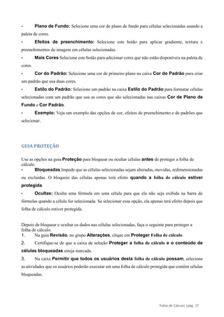 Folha de Cálculo |pág. 37
• Plano de Fundo: Selecione uma cor de plano de fundo para células selecionadas usando a
paleta de cores.
• Efeitos de preenchimento: Selecione este botão para aplicar gradiente, textura e
preenchimentos de imagem em células selecionadas.
• Mais Cores Selecione este botão para adicionar cores que não estão disponíveis na paleta de
cores.
• Cor do Padrão: Selecione uma cor de primeiro plano na caixa Cor do Padrão para criar
um padrão que usa duas cores.
• Estilo do Padrão: Selecione um padrão na caixa Estilo do Padrão para formatar células
selecionadas com um padrão que usa as cores que são selecionadas nas caixas Cor de Plano de
Fundo e Cor Padrão.
• Exemplo: Veja um exemplo das opções de cor, efeitos de preenchimento e de padrões que
selecionar.
GUIA PROTEÇÃO
Use as opções na guia Proteção para bloquear ou ocultar células antes de proteger a folha de
cálculo.
• Bloqueadas Impede que as células selecionadas sejam alteradas, movidas, redimensionadas
ou excluídas. O bloqueio das células apenas terá efeito quando a folha de cálculo estiver
protegida.
• Ocultas: Oculta uma fórmula em uma célula para que ela não seja exibida na barra de
fórmulas quando a célula for selecionada. Se selecionar essa opção, ela apenas terá efeito depois que
folha de cálculo estiver protegida.
Depois de bloquear e ocultar os dados nas células selecionadas, faça o seguinte para proteger a
folha de cálculo:
1. Na guia Revisão, no grupo Alterações, clique em Proteger Folha de cálculo.
2. Certifique-se de que a caixa de seleção Proteger a folha de cálculo e o conteúdo de
células bloqueadas esteja marcada.
3. Na caixa Permitir que todos os usuários desta folha de cálculo possam, selecione
as atividades que os usuários poderão executar em uma folha de cálculo protegida que contém células
bloqueadas.
 