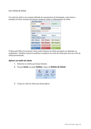 Folha de Cálculo |pág. 38
2.8.1 Estilos de Célula
Um estilo de célula é um conjunto definido de características de formatação, como fontes e
tamanhos de fonte, formatos de número, bordas de célula e sombreamento de célula.
O Microsoft Office Excel possui vários estilos internos de célula que podem ser aplicados ou
modificados. Também é possível modificar ou duplicar um estilo de célula para criar um estilo de
célula personalizado.
Aplicar um estilo de célula
1. Selecione as células que deseja formatar.
2. Na guia Início, no grupo Estilos, clique em Estilos de Célula.
3. Clique no estilo de célula que deseja aplicar.
 
