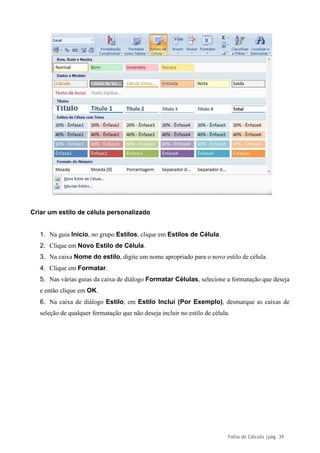 Folha de Cálculo |pág. 39
Criar um estilo de célula personalizado
1. Na guia Início, no grupo Estilos, clique em Estilos de Célula.
2. Clique em Novo Estilo de Célula.
3. Na caixa Nome do estilo, digite um nome apropriado para o novo estilo de célula.
4. Clique em Formatar.
5. Nas várias guias da caixa de diálogo Formatar Células, selecione a formatação que deseja
e então clique em OK.
6. Na caixa de diálogo Estilo, em Estilo Inclui (Por Exemplo), desmarque as caixas de
seleção de qualquer formatação que não deseja incluir no estilo de célula.
 