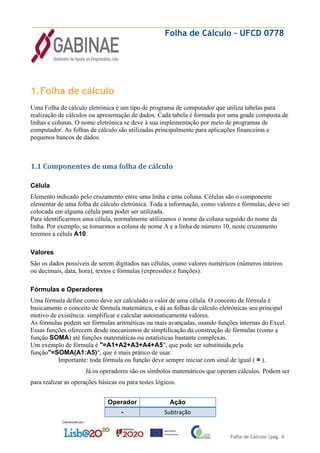 Folha de Cálculo – UFCD 0778
Folha de Cálculo |pág. 4
1.Folha de cálculo
Uma Folha de cálculo eletrónica é um tipo de programa de computador que utiliza tabelas para
realização de cálculos ou apresentação de dados. Cada tabela é formada por uma grade composta de
linhas e colunas. O nome eletrónica se deve à sua implementação por meio de programas de
computador. As folhas de cálculo são utilizadas principalmente para aplicações financeiras e
pequenos bancos de dados.
1.1 Componentes de uma folha de cálculo
Célula
Elemento indicado pelo cruzamento entre uma linha e uma coluna. Células são o componente
elementar de uma folha de cálculo eletrónica. Toda a informação, como valores e fórmulas, deve ser
colocada em alguma célula para poder ser utilizada.
Para identificarmos uma célula, normalmente utilizamos o nome da coluna seguido do nome da
linha. Por exemplo, se tomarmos a coluna de nome A e a linha de número 10, neste cruzamento
teremos a célula A10.
Valores
São os dados possíveis de serem digitados nas células, como valores numéricos (números inteiros
ou decimais, data, hora), textos e fórmulas (expressões e funções).
Fórmulas e Operadores
Uma fórmula define como deve ser calculado o valor de uma célula. O conceito de fórmula é
basicamente o conceito de fórmula matemática, e dá as folhas de cálculo eletrónicas seu principal
motivo de existência: simplificar e calcular automaticamente valores.
As fórmulas podem ser fórmulas aritméticas ou mais avançadas, usando funções internas do Excel.
Essas funções oferecem desde mecanismos de simplificação da construção de fórmulas (como a
função SOMA) até funções matemáticas ou estatísticas bastante complexas.
Um exemplo de fórmula é "=A1+A2+A3+A4+A5", que pode ser substituída pela
função"=SOMA(A1:A5)", que é mais prático de usar.
Importante: toda fórmula ou função deve sempre iniciar com sinal de igual ( = ).
Já os operadores são os símbolos matemáticos que operam cálculos. Podem ser
para realizar as operações básicas ou para testes lógicos.
Operador Ação
- Subtração
 