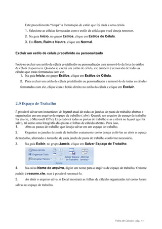 Folha de Cálculo |pág. 41
Este procedimento “limpa” a formatação de estilo que foi dada a uma célula.
1. Selecione as células formatadas com o estilo de célula que você deseja remover.
2. Na guia Início, no grupo Estilos, clique em Estilos de Célula.
3. Em Bom, Ruim e Neutra, clique em Normal.
Excluir um estilo de célula predefinido ou personalizado
Pode-se excluir um estilo de célula predefinido ou personalizado para removê-lo da lista de estilos
de célula disponíveis. Quando se exclui um estilo de célula, ele também é removido de todas as
células que estão formatadas com ele.
1. Na guia Início, no grupo Estilos, clique em Estilos de Célula.
2. Para excluir um estilo de célula predefinido ou personalizado e removê-lo de todas as células
formatadas com ele, clique com o botão direito no estilo da célula e clique em Excluir.
2.9 Espaço de Trabalho
É possível salvar um instantâneo do layout atual de todas as janelas de pasta de trabalho abertas e
organizadas em um arquivo de espaço de trabalho (.xlw). Quando um arquivo de espaço de trabalho
for aberto, o Microsoft Office Excel abrirá todas as pastas de trabalho e as exibirá no layout que foi
salvo, tal como uma fotografia das pastas e folhas de cálculo abertas. Para isso,
1. Abra as pastas de trabalho que deseja salvar em um espaço de trabalho.
2. Organize as janelas de pasta de trabalho exatamente como deseja exibi-las ao abrir o espaço
de trabalho, alterando o tamanho de cada janela de pasta de trabalho conforme necessário.
3. Na guia Exibir, no grupo Janela, clique em Salvar Espaço de Trabalho.
4. Na caixa Nome do arquivo, digite um nome para o arquivo de espaço de trabalho. O nome
padrão é resume.xlw, mas é possível renomeá-lo.
5. Ao abrir o arquivo salvo, o Excel mostrará as folhas de cálculo organizadas tal como foram
salvas no espaço de trabalho.
 