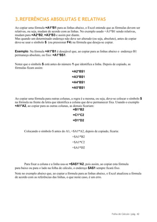 Folha de Cálculo |pág. 42
3.REFERÊNCIAS ABSOLUTAS E RELATIVAS
Ao copiar uma fórmula =A1*B1 para as linhas abaixo, o Excel entende que as fórmulas devem ser
relativas, ou seja, mudam de acordo com as linhas. No exemplo usado =A1*B1 sendo relativas,
mudam para =A2*B2, =A3*B3 e assim por diante.
Mas quando um determinado endereço não deve ser alterado (ou seja, absoluto), antes de copiar
deve-se usar o símbolo $ (ou pressionar F4) na fórmula que deseja-se copiar.
Exemplo: Na fórmula =A1*B1 é desejável que, ao copiar para as linhas abaixo o endereço B1
permaneça absoluto, ou fixo: =A1*B$1.
Notee que o símbolo $ está antes do número 1 que identifica a linha. Depois de copiado, as
fórmulas ficam assim:
=A2*B$1
=A3*B$1
=A4*B$1
=A5*B$1
Ao copiar uma fórmula para outras colunas, a regra é a mesma, ou seja, deve-se colocar o símbolo $
na fórmula na frente da letra que identifica a coluna que deve permanecer fixa. Usando o exemplo
=A1*A2, ao copiar para as outras colunas, as demais ficariam:
=B1*B2
=C1*C2
=D1*D2
Colocando o símbolo $ antes do A1, =$A1*A2, depois de copiado, ficaria:
=$A1*B2
=$A1*C2
=$A1*D2
Para fixar a coluna e a linha usa-se =$A$1*A2, pois assim, ao copiar esta fórmula
para baixo ou para o lado na folha de cálculo, o endereço $A$1 sempre ficará fixo.
Note no exemplo abaixo que, ao copiar a fórmula para as linhas abaixo, o Excel atualizou a fórmula
de acordo com as referências das linhas, o que neste caso, é um erro.
 