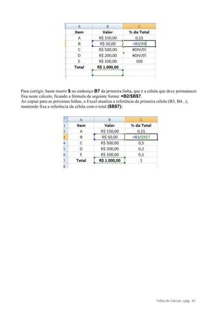 Folha de Cálculo |pág. 43
Para corrigir, basta inserir $ no endereço B7 da primeira linha, que é a célula que deve permanecer
fixa neste cálculo, ficando a fórmula da seguinte forma: =B2/$B$7.
Ao copiar para as próximas linhas, o Excel atualiza a referência da primeira célula (B3, B4...),
mantendo fixa a referência da célula com o total ($B$7):
 