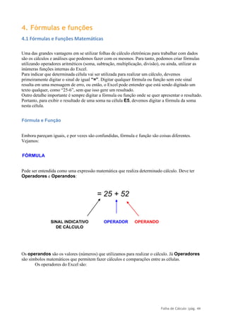 Folha de Cálculo |pág. 44
4. Fórmulas e funções
4.1 Fórmulas e Funções Matemáticas
Uma das grandes vantagens em se utilizar folhas de cálculo eletrônicas para trabalhar com dados
são os cálculos e análises que podemos fazer com os mesmos. Para tanto, podemos criar fórmulas
utilizando operadores aritméticos (soma, subtração, multiplicação, divisão), ou ainda, utilizar as
inúmeras funções internas do Excel.
Para indicar que determinada célula vai ser utilizada para realizar um cálculo, devemos
primeiramente digitar o sinal de igual “=”. Digitar qualquer fórmula ou função sem este sinal
resulta em uma mensagem de erro, ou então, o Excel pode entender que está sendo digitado um
texto qualquer, como “25-6”, sem que isso gere um resultado.
Outro detalhe importante é sempre digitar a fórmula ou função onde se quer apresentar o resultado.
Portanto, para exibir o resultado de uma soma na célula E5, devemos digitar a fórmula da soma
nesta célula.
Fórmula e Função
Embora pareçam iguais, e por vezes são confundidas, fórmula e função são coisas diferentes.
Vejamos:
FÓRMULA
Pode ser entendida como uma expressão matemática que realiza determinado cálculo. Deve ter
Operadores e Operandos:
= 25 + 52
SINAL INDICATIVO OPERADOR OPERANDO
DE CÁLCULO
Os operandos são os valores (números) que utilizamos para realizar o cálculo. Já Operadores
são símbolos matemáticos que permitem fazer cálculos e comparações entre as células.
Os operadores do Excel são:
 