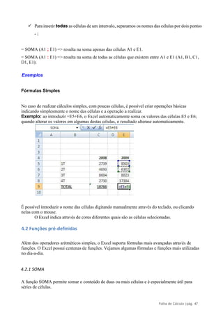 Folha de Cálculo |pág. 47
✓ Para inserir todas as células de um intervalo, separamos os nomes das células por dois pontos
- :
= SOMA (A1 ; E1) => resulta na soma apenas das células A1 e E1.
= SOMA (A1 : E1) => resulta na soma de todas as células que existem entre A1 e E1 (A1, B1, C1,
D1, E1).
Exemplos
Fórmulas Simples
No caso de realizar cálculos simples, com poucas células, é possível criar operações básicas
indicando simplesmente o nome das células e a operação a realizar.
Exemplo: ao introduzir =E5+E6, o Excel automaticamente soma os valores das células E5 e E6;
quando alterar os valores em algumas destas células, o resultado alterase automaticamente.
É possível introduzir o nome das células digitando manualmente através do teclado, ou clicando
nelas com o mouse.
O Excel indica através de cores diferentes quais são as células selecionadas.
4.2 Funções pré-definidas
Além dos operadores aritméticos simples, o Excel suporta fórmulas mais avançadas através de
funções. O Excel possui centenas de funções. Vejamos algumas fórmulas e funções mais utilizadas
no dia-a-dia.
4.2.1 SOMA
A função SOMA permite somar o conteúdo de duas ou mais células e é especialmente útil para
séries de células.
 