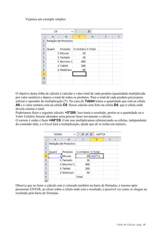 Folha de Cálculo |pág. 48
Vejamos um exemplo simples:
O objetivo desta folha de cálculo é calcular o valor total de cada produto (quantidade multiplicada
por valor unitário) e depois o total de todos os produtos. Para o total de cada produto precisamos
utilizar o operador de multiplicação (*). No caso do Tablet temos a quantidade que está na célula
A8 e o valor unitário está na célula C8. Nosso cálculo será feito na célula D4, que é célula onde
deverá constar o total.
Poderíamos fazer o seguinte cálculo: =3*200. Isso traria o resultado, porém se a quantidade ou o
Valor Unitário fossem alterados seria preciso fazer novamente o cálculo.
O correto é então é fazer =A8*C8. Com isso multiplicamos referenciando as células, independente
do conteúdo dela, e o Excel fará a multiplicação, desde que ali se tenha um número.
Observe que ao fazer o cálculo este é colocado também na barra de fórmulas, e mesmo após
pressionar ENTER, ao clicar sobre a célula onde está o resultado, é possível ver como se chegou ao
resultado pela barra de fórmulas.
 