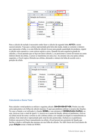 Folha de Cálculo |pág. 49
Para o cálculo do teclado é necessário então fazer o cálculo da segunda linha A5*C5 e assim
sucessivamente. Veja que a coluna representada pela letra não muda, muda-se somente o número
que representa a linha, e se esta folha de cálculo tivesse uma grande quantidade de produtos, repetir
o cálculo seria cansativo e com certeza sujeito a erros. Quando há uma sequência grande de
cálculos, o Excel permite que se faça um único cálculo, e, ao posicionar o cursor do mouse no canto
inferior direito da célula, o cursor se transforma em uma cruz. Ao arrastar esta cruz pelas células
seguintes, o Excel copia a fórmula nas células, alterando o número da linha de acordo com a
posição da célula.
Calculando a Soma Total
Para calcular o total poderia se utilizar o seguinte cálculo: D4+D5+D6+D7+D8. Porém isso não
seria nada pratico em folhas de cálculo maiores. É aqui que podemos utilizar o recurso das funções.
No caso a função a ser utilizada é a função SOMA, e sua estrutura é =SOMA(CelIni:Celfim), ou
seja, inicia-se com o sinal de igual (=), escreve-se o nome da função, abrem-se parênteses, clica-se
na célula inicial da soma e arrasta-se até a última célula a ser somada (ou digita-se manualmente as
células). Este intervalo é representado pelo sinal de dois pontos (:), e fecham-se os parênteses.
Embora seja possível fazer manualmente na célula o Excel possui um assistente de função que
facilita e muito a utilização das mesmas em sua folha de cálculo. Na ABA Inicio do Excel dentro do
grupo Edição existe o botão de SOMA:
 