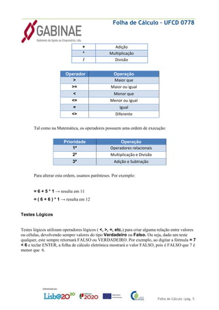 Folha de Cálculo – UFCD 0778
Folha de Cálculo |pág. 5
+ Adição
* Multiplicação
/ Divisão
Operador Operação
> Maior que
>= Maior ou igual
< Menor que
<= Menor ou igual
= Igual
<> Diferente
Tal como na Matemática, os operadores possuem uma ordem de execução:
Prioridade Operação
1ª Operadores relacionais
2ª Multiplicação e Divisão
3ª Adição e Subtração
Para alterar esta ordem, usamos parênteses. Por exemplo:
= 6 + 5 * 1 → resulta em 11
= ( 6 + 6 ) * 1 → resulta em 12
Testes Lógicos
Testes lógicos utilizam operadores lógicos ( <, >, =, etc.) para criar alguma relação entre valores
ou células, devolvendo sempre valores do tipo Verdadeiro ou Falso. Ou seja, dado um teste
qualquer, este sempre retornará FALSO ou VERDADEIRO. Por exemplo, ao digitar a fórmula = 7
< 6 e teclar ENTER, a folha de cálculo eletrónica mostrará o valor FALSO, pois é FALSO que 7 é
menor que 6.
 