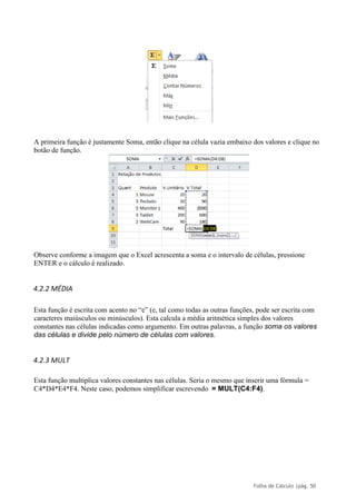 Folha de Cálculo |pág. 50
A primeira função é justamente Soma, então clique na célula vazia embaixo dos valores e clique no
botão de função.
Observe conforme a imagem que o Excel acrescenta a soma e o intervalo de células, pressione
ENTER e o cálculo é realizado.
4.2.2 MÉDIA
Esta função é escrita com acento no “e” (e, tal como todas as outras funções, pode ser escrita com
caracteres maiúsculos ou minúsculos). Esta calcula a média aritmética simples dos valores
constantes nas células indicadas como argumento. Em outras palavras, a função soma os valores
das células e divide pelo número de células com valores.
4.2.3 MULT
Esta função multiplica valores constantes nas células. Seria o mesmo que inserir uma fórmula =
C4*D4*E4*F4. Neste caso, podemos simplificar escrevendo = MULT(C4:F4).
 
