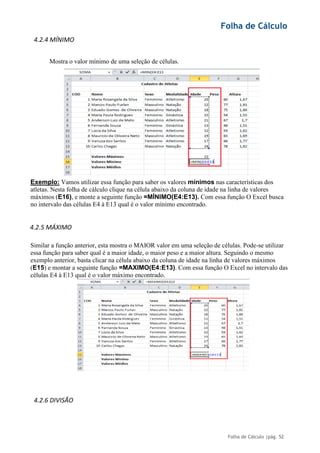 Folha de Cálculo
Folha de Cálculo |pág. 52
4.2.4 MÍNIMO
Mostra o valor mínimo de uma seleção de células.
Exemplo: Vamos utilizar essa função para saber os valores mínimos nas características dos
atletas. Nesta folha de cálculo clique na célula abaixo da coluna de idade na linha de valores
máximos (E16), e monte a seguinte função =MÍNIMO(E4:E13). Com essa função O Excel busca
no intervalo das células E4 à E13 qual é o valor mínimo encontrado.
4.2.5 MÁXIMO
Similar a função anterior, esta mostra o MAIOR valor em uma seleção de células. Pode-se utilizar
essa função para saber qual é a maior idade, o maior peso e a maior altura. Seguindo o mesmo
exemplo anterior, basta clicar na célula abaixo da coluna de idade na linha de valores máximos
(E15) e montar a seguinte função =MAXIMO(E4:E13). Com essa função O Excel no intervalo das
células E4 à E13 qual é o valor máximo encontrado.
4.2.6 DIVISÃO
 