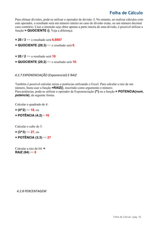 Folha de Cálculo
Folha de Cálculo |pág. 53
Para efetuar divisões, pode-se utilizar o operador de divisão: /. No entanto, ao realizar cálculos com
este operador, o resultado será um número inteiro no caso de divisão exata, ou um número decimal
caso contrário. Caso a intenção seja obter apenas a parte inteira de uma divisão, é possível utilizar a
função = QUOCIENTE (). Veja a diferença:
= 20 / 3 => o resultado será 6,6667
= QUOCIENTE (20;3) => o resultado será 6.
= 20 / 2 => o resultado será 10
= QUOCIENTE (20;2) => o resultado será 10.
4.2.7 EXPONENCIAÇÃO (Exponencial) E RAIZ
Também é possível calcular raízes e potências utilizando o Excel. Para calcular a raiz de um
número, basta usar a função =RAIZ(), inserindo como argumento o número.
Para potências, pode-se utilizar o operador de Exponenciação (^) ou a função = POTENCIA(num,
potencia), da seguinte forma:
Calcular o quadrado de 4:
= (4^2) => 16, ou
= POTÊNCIA (4;2) = 16
Calcular o cubo de 3:
= (3^3) => 27, ou
= POTÊNCIA (3;3) => 27
Calcular a raiz de 64: =
RAIZ (64) => 8
4.2.8 PERCENTAGEM
 