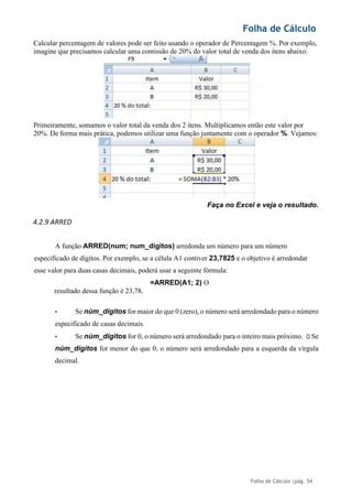 Folha de Cálculo
Folha de Cálculo |pág. 54
Calcular percentagem de valores pode ser feito usando o operador de Percentagem %. Por exemplo,
imagine que precisamos calcular uma comissão de 20% do valor total de venda dos itens abaixo:
Primeiramente, somamos o valor total da venda dos 2 itens. Multiplicamos então este valor por
20%. De forma mais prática, podemos utilizar uma função juntamente com o operador %. Vejamos:
Faça no Excel e veja o resultado.
4.2.9 ARRED
A função ARRED(num; num_digitos) arredonda um número para um número
especificado de dígitos. Por exemplo, se a célula A1 contiver 23,7825 e o objetivo é arredondar
esse valor para duas casas decimais, poderá usar a seguinte fórmula:
=ARRED(A1; 2) O
resultado dessa função é 23,78.
• Se núm_dígitos for maior do que 0 (zero), o número será arredondado para o número
especificado de casas decimais.
• Se núm_dígitos for 0, o número será arredondado para o inteiro mais próximo. Se
núm_dígitos for menor do que 0, o número será arredondado para a esquerda da vírgula
decimal.
 