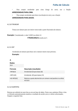 Folha de Cálculo
Folha de Cálculo |pág. 55
• Para sempre arredondar para cima (longe de zero), use a função
ARREDONDAR.PARA.CIMA.
• Para sempre arredondar para baixo (na direção de zero), use a função
ARREDONDAR.PARA.BAIXO.
4.2.10 TRUNCAR
Trunca um número para um inteiro removendo a parte fracionária do número.
Exemplo: Considerando o valor 5,6963 na célula A1:
=TRUNCAR(A1) resulta em 5.
4.2.11 INT
Arredonda um número para baixo até o número inteiro mais próximo.
Exemplo:
A
Dados
19,5
Fórmula Descrição (resultado)
=INT(8,9) Arredonda 8,9 para baixo (8)
=INT(-8,9) Arredonda -8,9 para baixo (-9)
=A2-INT(A2) Retorna a parte decimal de um número real positivo na célula
A2 (0,5)
4.2.12 SUBTOTAL
Retorna um subtotal em uma lista ou em um base de dados. Neste caso, podemos filtrar a lista
e a fórmula automaticamente atualiza o resultado de acordo com os valores selecionados.
Imagine a seguinte lista:
 