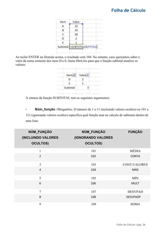 Folha de Cálculo
Folha de Cálculo |pág. 56
Ao teclar ENTER na fórmula acima, o resultado será 104. No entanto, caso queiramos saber o
valor da soma somente dos itens D e E, basta filtrá-los para que a função subtotal atualize os
valores:
A sintaxe da função SUBTOTAL tem os seguintes argumentos:
• Núm_função: Obrigatório. O número de 1 a 11 (incluindo valores ocultos) ou 101 a
111 (ignorando valores ocultos) especifica qual função usar no cálculo de subtotais dentro de
uma lista:
NÚM_FUNÇÃO
(INCLUINDO VALORES
OCULTOS)
NÚM_FUNÇÃO
(IGNORANDO VALORES
OCULTOS)
FUNÇÃO
1 101 MÉDIA
2 102 CONTA
3 103 CONT.VALORES
4 104 MÁX
5 105 MÍN
6 106 MULT
7 107 DESVPAD
8 108 DESVPADP
9 109 SOMA
 