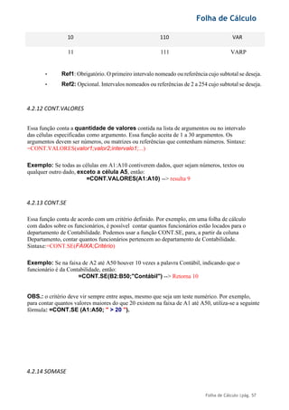 Folha de Cálculo
Folha de Cálculo |pág. 57
10 110 VAR
11 111 VARP
• Ref1: Obrigatório. O primeiro intervalo nomeado ou referência cujo subtotal se deseja.
• Ref2: Opcional. Intervalos nomeados ou referências de 2 a 254 cujo subtotal se deseja.
4.2.12 CONT.VALORES
Essa função conta a quantidade de valores contida na lista de argumentos ou no intervalo
das células especificadas como argumento. Essa função aceita de 1 a 30 argumentos. Os
argumentos devem ser números, ou matrizes ou referências que contenham números. Sintaxe:
=CONT.VALORES(valor1;valor2;intervalo1;...)
Exemplo: Se todas as células em A1:A10 contiverem dados, quer sejam números, textos ou
qualquer outro dado, exceto a célula A5, então:
=CONT.VALORES(A1:A10) --> resulta 9
4.2.13 CONT.SE
Essa função conta de acordo com um critério definido. Por exemplo, em uma folha de cálculo
com dados sobre os funcionários, é possível contar quantos funcionários estão locados para o
departamento de Contabilidade. Podemos usar a função CONT.SE, para, a partir da coluna
Departamento, contar quantos funcionários pertencem ao departamento de Contabilidade.
Sintaxe:=CONT.SE(FAIXA;Critério)
Exemplo: Se na faixa de A2 até A50 houver 10 vezes a palavra Contábil, indicando que o
funcionário é da Contabilidade, então:
=CONT.SE(B2:B50;"Contábil") --> Retorna 10
OBS.: o critério deve vir sempre entre aspas, mesmo que seja um teste numérico. Por exemplo,
para contar quantos valores maiores do que 20 existem na faixa de A1 até A50, utiliza-se a seguinte
fórmula: =CONT.SE (A1:A50; " > 20 ").
4.2.14 SOMASE
 