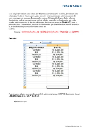 Folha de Cálculo
Folha de Cálculo |pág. 58
Essa função procura em uma coluna por determinados valores (por exemplo, procura em uma
coluna pela Seção do funcionário) e, caso encontre o valor procurado, utiliza os valores de
outra coluna para ir somando. Por exemplo, em uma folha de cálculo com dados sobre os
funcionários, pode-se querer somar o total de salários para todos os funcionários que estão
locados no departamento de Recursos Humanos. Pode-se usar a função SOMASE() para, a
partir da coluna Departamento, verificar os funcionários que pertencem ao Recursos Humanos
(RH) e somar os respectivos salários na coluna de
Salários.
Sintaxe: =SOMASE(FAIXA_DE_TESTE;Critério;FAIXA_VALORES_A_SOMAR)
Exemplo:
Para somar os salários correspondentes ao RH, utiliza-se a função SOMASE da seguinte forma:
=SOMASE (A2:A13; "RH"; B2:B13).
O resultado será:
 