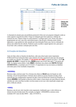Folha de Cálculo
Folha de Cálculo |pág. 60
A chamada de atenção para um problema potencial é feita com um pequeno triângulo verde no
canto superior esquerdo da célula. Clique no triângulo para fazer aparecer o diálogo de
controle de erros. Depois clique no sinal amarelo e verifique qual o erro. Neste caso não é
propriamente um erro, mas sim a advertência para o fato de que a fórmula omite células
adjacentes, o que poderá ter sido causado por uma distração.Neste caso, havia a intenção de
deixar esta célula fora do cálculo. Podemos assim escolher a opção Ignorar erro, para que o
Excel não volte a chamar a atenção para este fato.
4.4 Funções de Data/Hora
Antes de falar sobre as funções de data/hora, cabe uma observação muito importante.
O Microsoft Excel armazena datas como números de série sequenciais para que eles possam
ser usados em cálculos. Por padrão, 1° de janeiro de 1900 é o número de série 1. Já 1° de
janeiro de 2008 é o número de série 39448 porque está 39.447 dias após 1° de janeiro de
1900. Ao digitar numa célula o valor 40841 e formatar esta célula como DATA (formato
DD/MM/AAAA), o resultado será 25/10/2011. É importante ter isso em mente ao trabalhar
com datas para evitar resultados inesperados.
=AGORA()
Retorna a data e da hora atual. Se o formato da célula era Geral antes da função ter sido
inserida, o Excel irá transformar o formato dessa célula no mesmo formato de data e hora
especificado nas configurações regionais de data e hora do Painel de Controle do Windows. A
função AGORA é útil quando se precisa exibir a data e a hora atuais em uma folha de cálculo,
calcular um valor com base na data e na hora atuais ou ter esse valor atualizado sempre que
abrir a folha de cálculo.
=ANO()
Retorna o ano de um valor inserido como argumento, lembrando que o valor referese ao
número de série da data atual. Por exemplo, ao digitar =ANO(40841), teremos como
resultado 2011 (ano da data 40841 – data: 25/10/2011).
Célula não
inserida
na formula
de soma
 