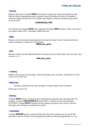 Folha de Cálculo
Folha de Cálculo |pág. 61
=HOJE()
Retorna a data atual. A função HOJE é útil quando se precisa ter a data atual exibida em uma
folha de cálculo, independentemente de quando a pasta de trabalho for aberta. Ela também é
útil para o cálculo de intervalos. Por exemplo, para calcular a idade de uma pessoa que nasceu
no ano de 1963:
=ANO(HOJE())-1963
Essa fórmula usa a função HOJE como argumento da função ANO de forma a obter o ano atual e,
em seguida, subtrai 1963, retornando a idade da pessoa.
=MÊS
Retorna o mês de uma data representado por um número de série. O mês é fornecido como um
inteiro, variando de 1 (janeiro) a 12 (dezembro).
=MÊS(núm_série)
=DIA
Retorna o dia de uma data representado por um número de série. O dia é dado como um inteiro que
varia de 1 a 31.
=DIA(núm_série)
= HORA()
Retorna a hora de um valor de tempo. A hora é retornada como um inteiro, variando de 0 (12:00
A.M.) a 23 (11:00 P.M.).
=MINUTO()
Retorna os minutos de um valor de tempo. O minuto é dado como um número
inteiro, que vai de 0 a 59
=DATA()
A função DATA retorna o número de série seqüencial que representa uma data particular. Por
exemplo, a fórmula =DATA(2008;8;7) retorna 39637, o número de série que representa
07/08/2008. A função DATA é bastante útil em situações nas quais o ano, o mês e o dia são
fornecidos como fórmulas ou referências de célula.
= DIAS360()
A função DIAS360 retorna o número de dias entre duas datas com base em um ano de 360
dias (doze meses de 30 dias). Use essa função para ajudar no cálculo de pagamentos, se o seu
 