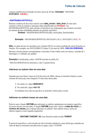 Folha de Cálculo
Folha de Cálculo |pág. 62
sistema contábil estiver baseado em doze meses de 30 dias. Exemplo: =DIAS360(
01/01/2010 ; HOJE() )
=DIATRABALHOTOTAL()
Retorna o número de dias úteis inteiros entre data_inicial e data_final. Os dias úteis
excluem os fins de semana e quaisquer datas identificadas em feriados. Use
DIATRABALHOTOTAL para calcular os benefícios aos empregados que recebem com base
no número de dias trabalhados durante um período específico.
Sintaxe: =DIASTRABALHOTOTAL(data_inicial;data_final;feriados)
Exemplo: =DIATRABALHOTOTAL( DATA(2011;10;1) ; DATA(2011;10;5) ; 1)
Obs: As datas devem ser inseridas com a função DATA ou como resultado de outras fórmulas ou
funções. Por exemplo, use DATA(2008;23;5) para 23 de maio de 2008. =DIA.DA.SEMANA()
Retorna o dia da semana correspondente a uma data. O dia é dado como um inteiro, variando de 1
(domingo) a 7 (sábado), por padrão
Exemplo:Considerando a data: 14/02/08 inserida na célula A2:
=DIA.DA.SEMANA(A2) retornará o valor 5 (quinta-feira).
Adicionar ou subtrair dias em uma data
Suponha que uma fatura vença em 8 de fevereiro de 2008 e deseja-se transferir fundos à conta
corrente de forma que estes cheguem 15 dias antes dessa data:
1. Na célula A1, digite 08/02/2013.
2. Na célula B1, digite =A1-15.
O resultado será o dia em que deve-se transferir valores para a conta.
Adicionar ou subtrair meses em uma data
Pode-se usar a função DATAM para adicionar ou subtrair rapidamente um número específico
de meses inteiros em uma data. A função DATAM requer dois valores: a data de início e o
número de meses que se deseja adicionar ou subtrair. Para subtrair meses, insira um
número negativo como segundo argumento:
=DATAM("15/02/08";-5). Essa fórmula resulta na data 15/09/07.
É possível especificar o valor da data de início fazendo referência a uma célula que contenha um
valor de data ou inserindo uma data entre as aspas, como "15/02/08".
 