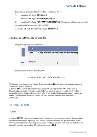 Folha de Cálculo
Folha de Cálculo |pág. 63
Por exemplo: adicionar 16 meses a 16 de outubro de 2013.
1. Na célula A5, digite 16/10/2013.
2. Na célula B5, digite =DATAM(A5;16), ou
3. Na célula C5, digite =DATAM("16/10/2013";16). Nesse caso, a função usa um valor
de data inserido diretamente, "16/10/2013".
As células B5 e C5 devem mostrar a data 16/02/2015.
Adicionar ou subtrair anos em uma data
Imagine a seguinte folha de cálculo:
A B
Data Anos a serem adicionados (ou subtraídos)
09.06.07
3
Para adicionar 3 anos a data 09/06/07:
=DATA(ANO(A2)+B2 ; MÊS(A2) ; DIA(A2))
Na fórmula, um número especificado de anos da coluna B é adicionado ao valor de ano que é
derivado da data na coluna A.
A função ANO é usada na data na célula A2 (09/06/2007) e retorna 2007 como ano. A
fórmula adiciona então 3 (o valor na célula B2) ao valor de ano, que resulta em 2010. Na
mesma fórmula, a função MÊS retorna o valor 6, e a função DIA retorna o valor 9. A função
DATA combina então esses três valores em uma data que está três anos no futuro —
09/06/2010.
4.5 Funções de Texto
TEXTO
A função TEXTO converte um valor numérico em texto e permite especificar a formatação de
caracteres em formatos especiais. Essa função é útil em situações nas quais se deseja exibir
números em um formato mais legível ou deseja combinar números com texto ou símbolos. Por
exemplo, suponha que a célula A1 contenha o número 23,5.
 